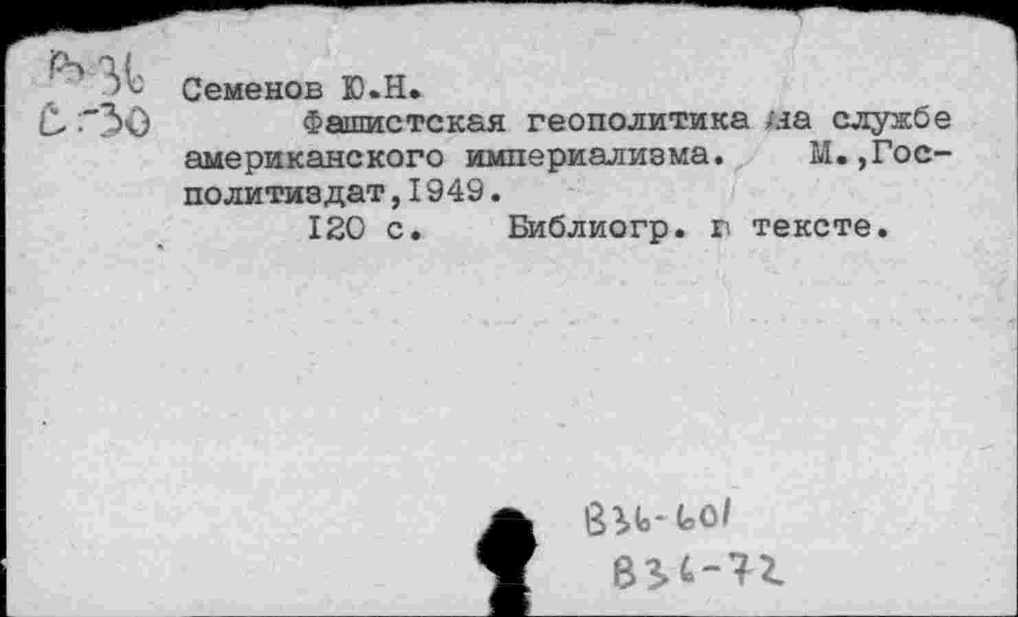 ﻿Семенов Ю.Н.
Фашистская геополитика на службе американского империализма. М.,Гос-политиздат,I949.
120 с. Библиогр. г тексте.
83t.-t.ol
834-72.